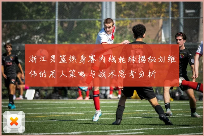浙江男篮热身赛内线轮转揭秘刘维伟的用人策略与战术思考分析