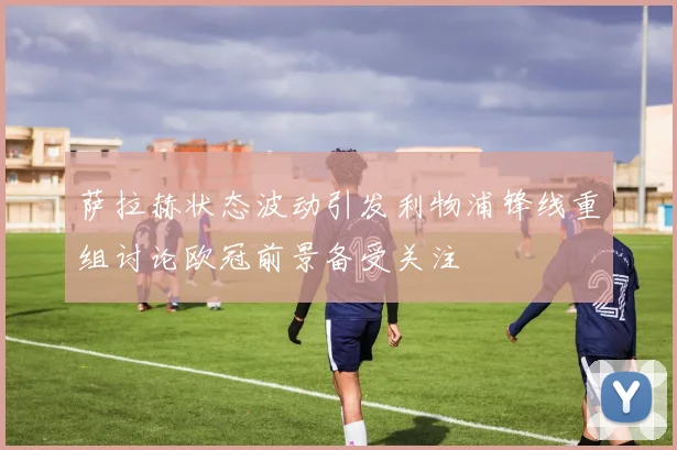 萨拉赫状态波动引发利物浦锋线重组讨论欧冠前景备受关注