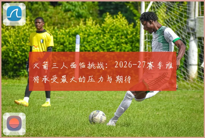 火箭三人面临挑战：2026-27赛季谁将承受最大的压力与期待