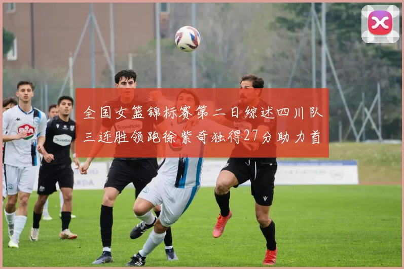 全国女篮锦标赛第二日综述四川队三连胜领跑徐紫奇独得27分助力首胜