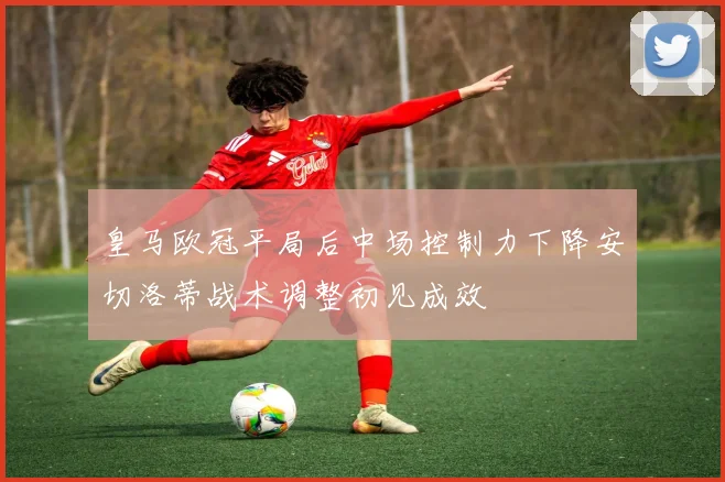 皇马欧冠平局后中场控制力下降安切洛蒂战术调整初见成效