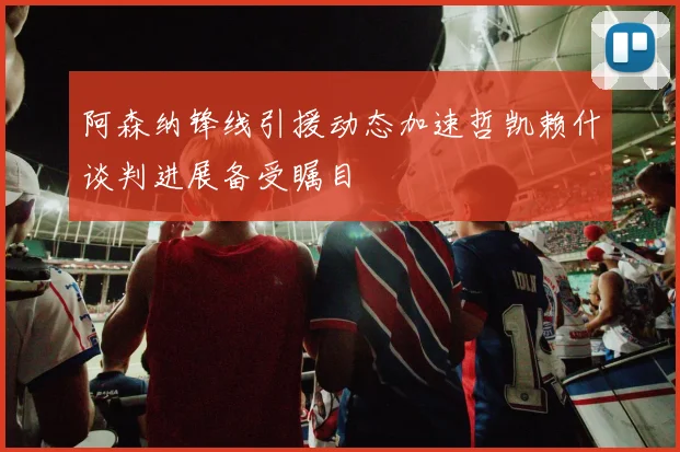 阿森纳锋线引援动态加速哲凯赖什谈判进展备受瞩目